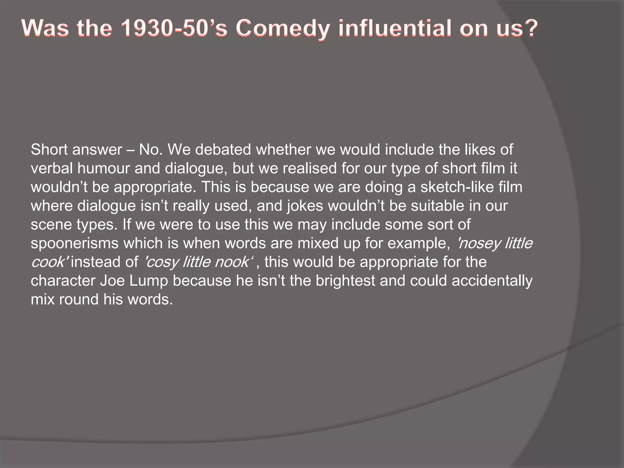 Was the 1930-50’s Comedy influential on us?Short answer – No. We debated whether we would include the likes of verbal humour and dialogue, but we realised for our type of short film it wouldn’t be appropriate. This is because we are doing a sketch-like film where dialogue isn’t really used, and jokes wouldn’t be suitable in our scene types. If we were to use this we may include some sort of spoonerisms which is when words are mixed up for example, 'nosey little cook' instead of 'cosy little nook‘ , this would be appropriate for the character Joe Lump because he isn’t the brightest and could accidentally mix round his words. 
