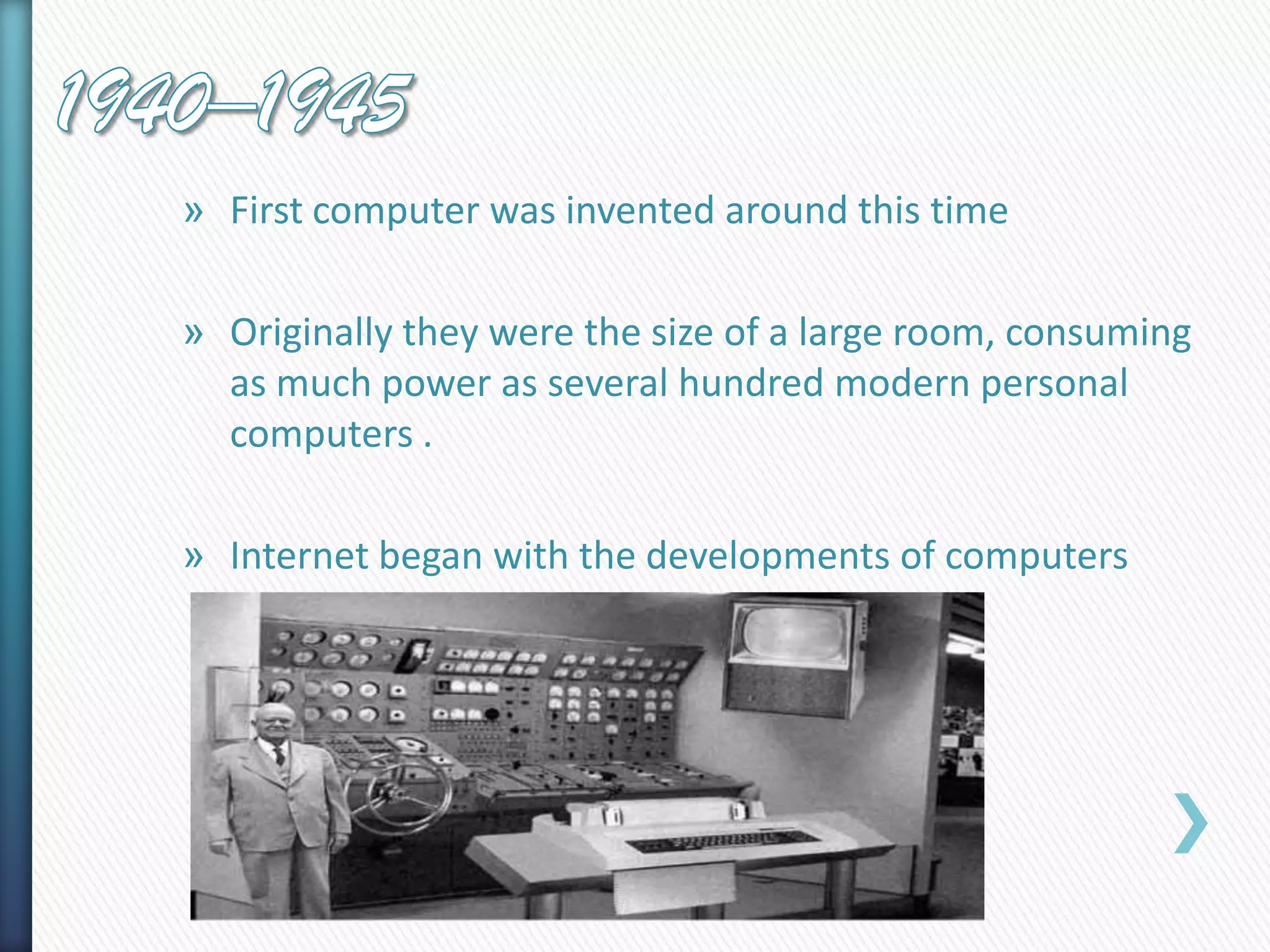 » First computer was invented around this time
» Originally they were the size of a large room, consuming
as much power as several hundred modern personal
computers .
» Internet began with the developments of computers