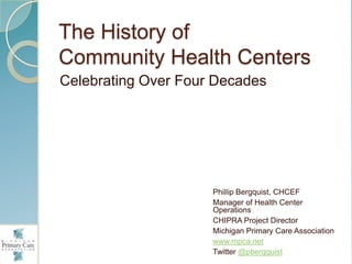 The History of
Community Health Centers
Celebrating Over Four Decades




                     Phillip Bergquist, CHCEF
                     Manager of Health Center
                     Operations
                     CHIPRA Project Director
                     Michigan Primary Care Association
                     www.mpca.net
                     Twitter @pbergquist
 
