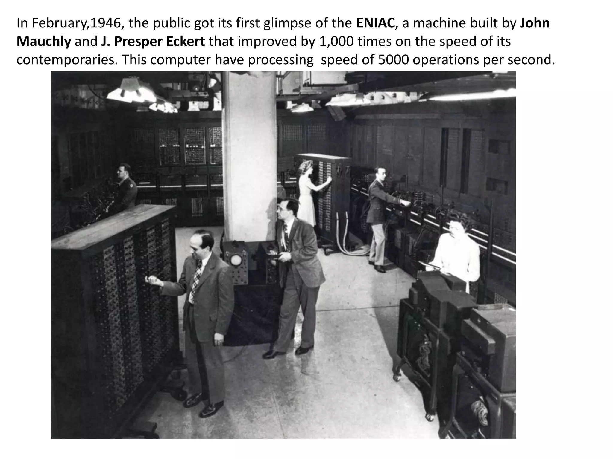 In February,1946, the public got its first glimpse of the ENIAC, a machine built by John
Mauchly and J. Presper Eckert that improved by 1,000 times on the speed of its
contemporaries. This computer have processing speed of 5000 operations per second.
 