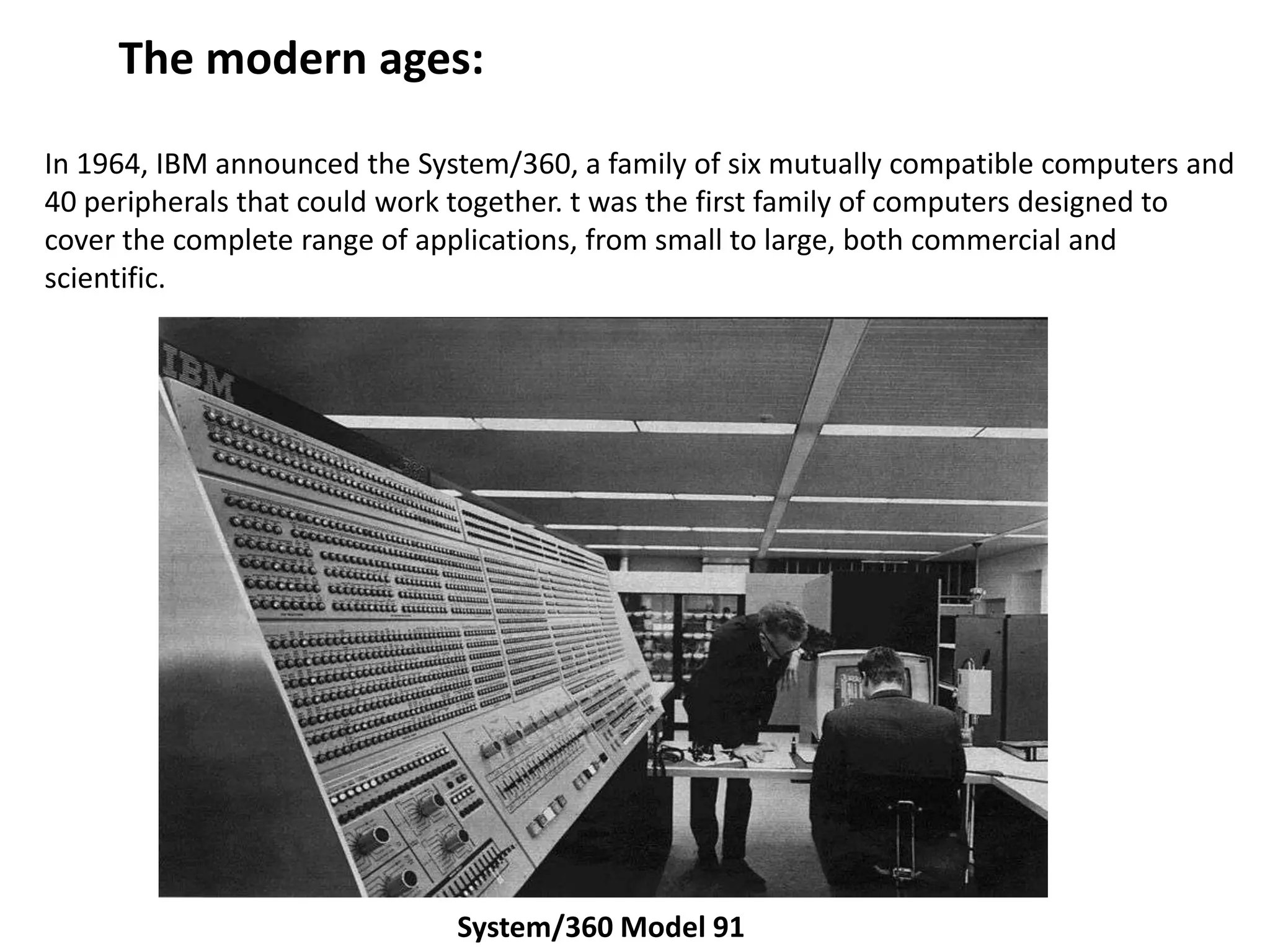 The modern ages:

In 1964, IBM announced the System/360, a family of six mutually compatible computers and
40 peripherals that could work together. t was the first family of computers designed to
cover the complete range of applications, from small to large, both commercial and
scientific.




                              System/360 Model 91
 