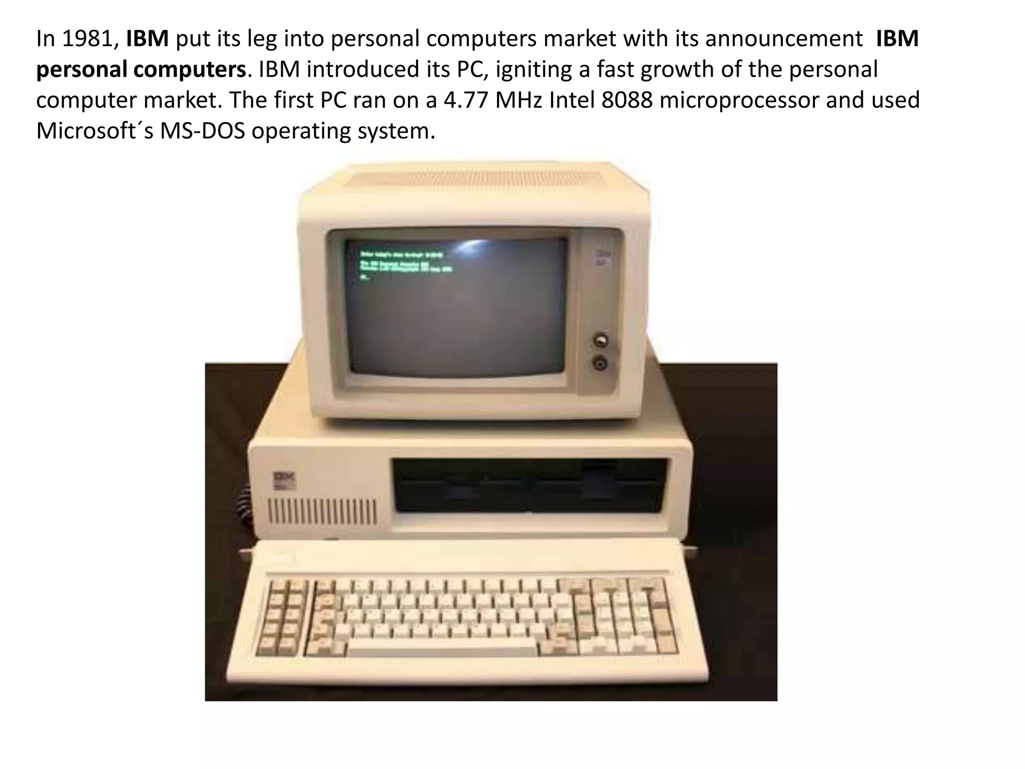 In 1981, IBM put its leg into personal computers market with its announcement IBM
personal computers. IBM introduced its PC, igniting a fast growth of the personal
computer market. The first PC ran on a 4.77 MHz Intel 8088 microprocessor and used
Microsoft´s MS-DOS operating system.
 