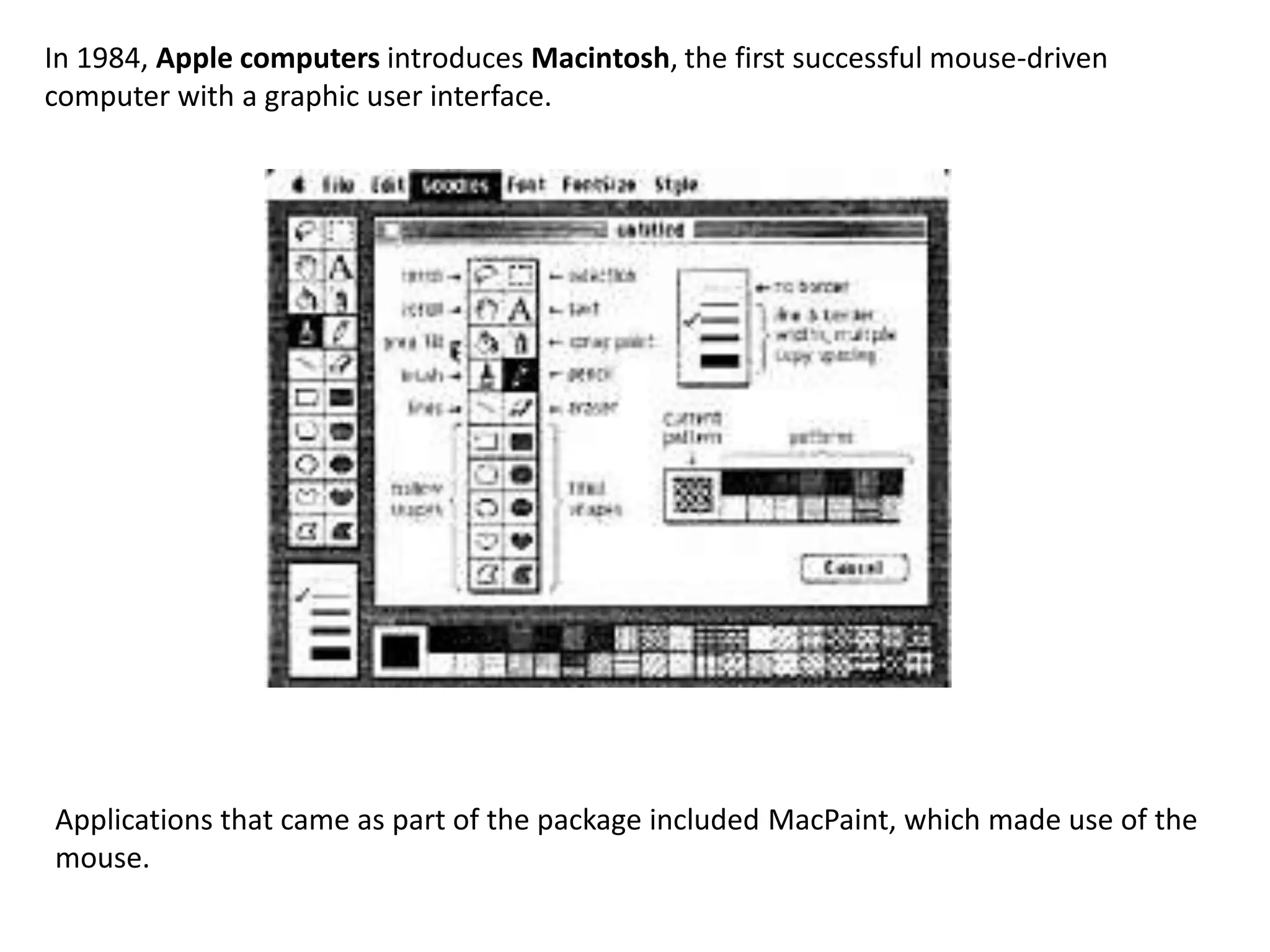 In 1984, Apple computers introduces Macintosh, the first successful mouse-driven
computer with a graphic user interface.




Applications that came as part of the package included MacPaint, which made use of the
mouse.
 