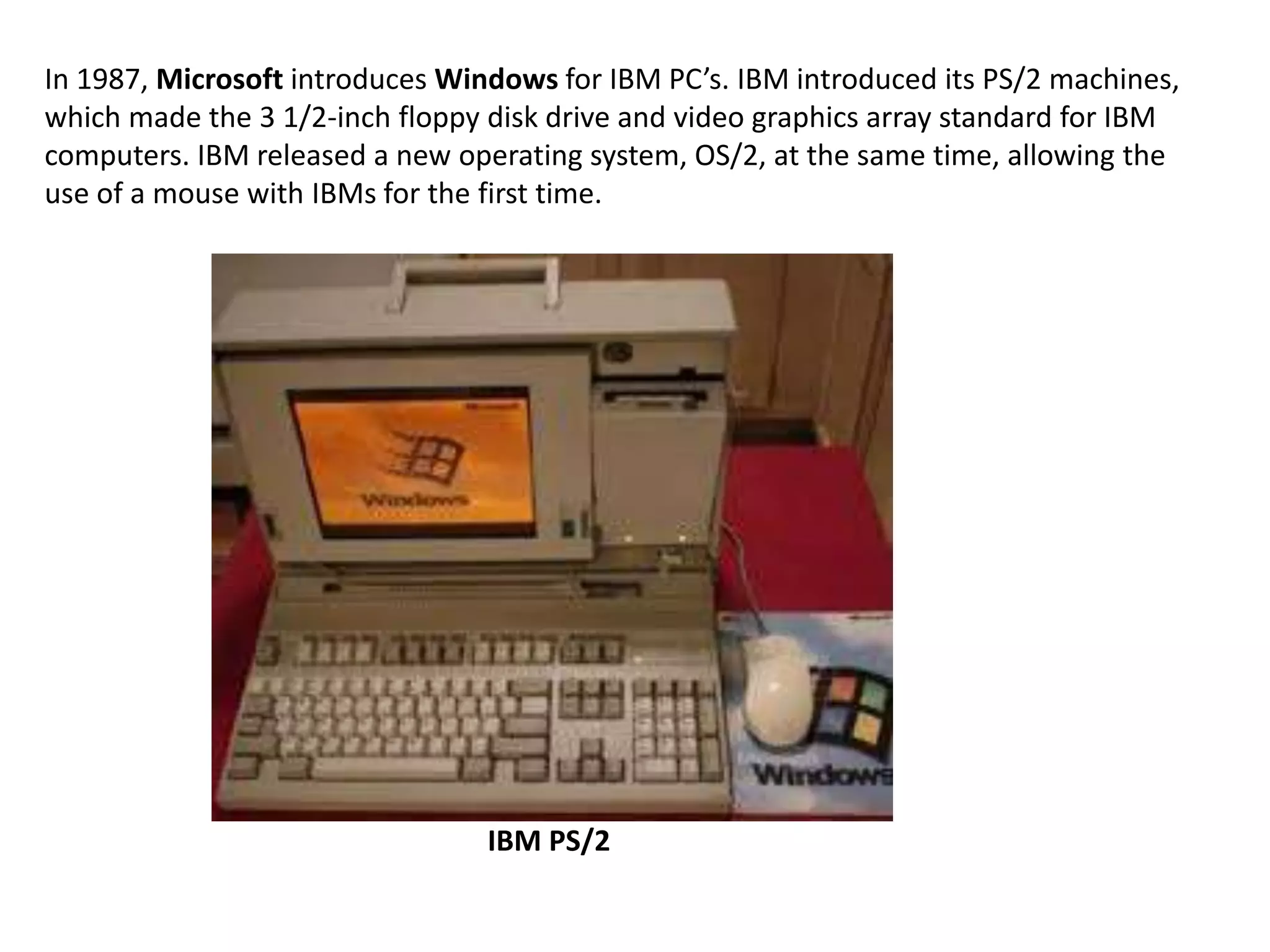 In 1987, Microsoft introduces Windows for IBM PC’s. IBM introduced its PS/2 machines,
which made the 3 1/2-inch floppy disk drive and video graphics array standard for IBM
computers. IBM released a new operating system, OS/2, at the same time, allowing the
use of a mouse with IBMs for the first time.




                                 IBM PS/2
 