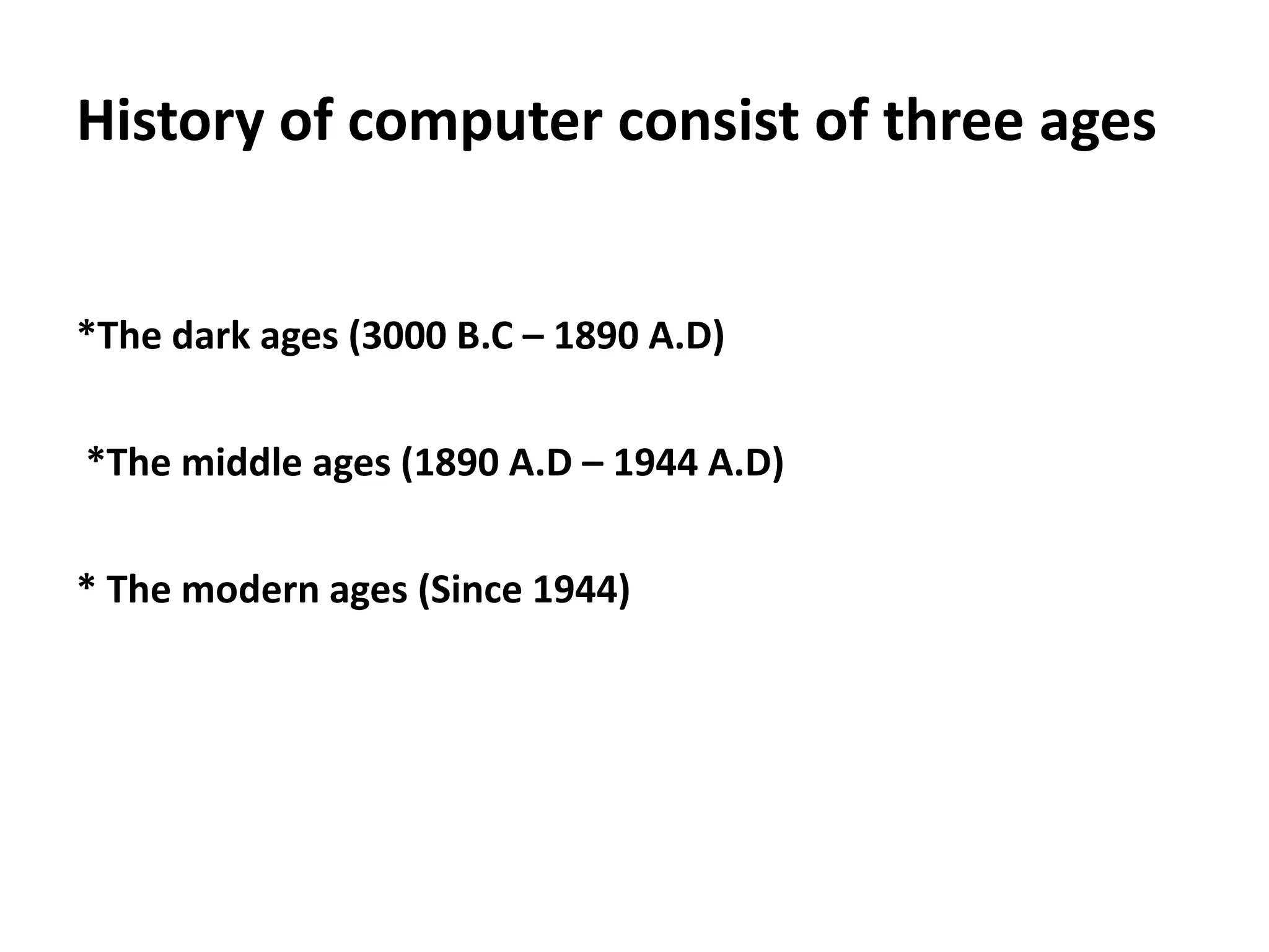 History of computer consist of three ages


*The dark ages (3000 B.C – 1890 A.D)

*The middle ages (1890 A.D – 1944 A.D)


* The modern ages (Since 1944)
 