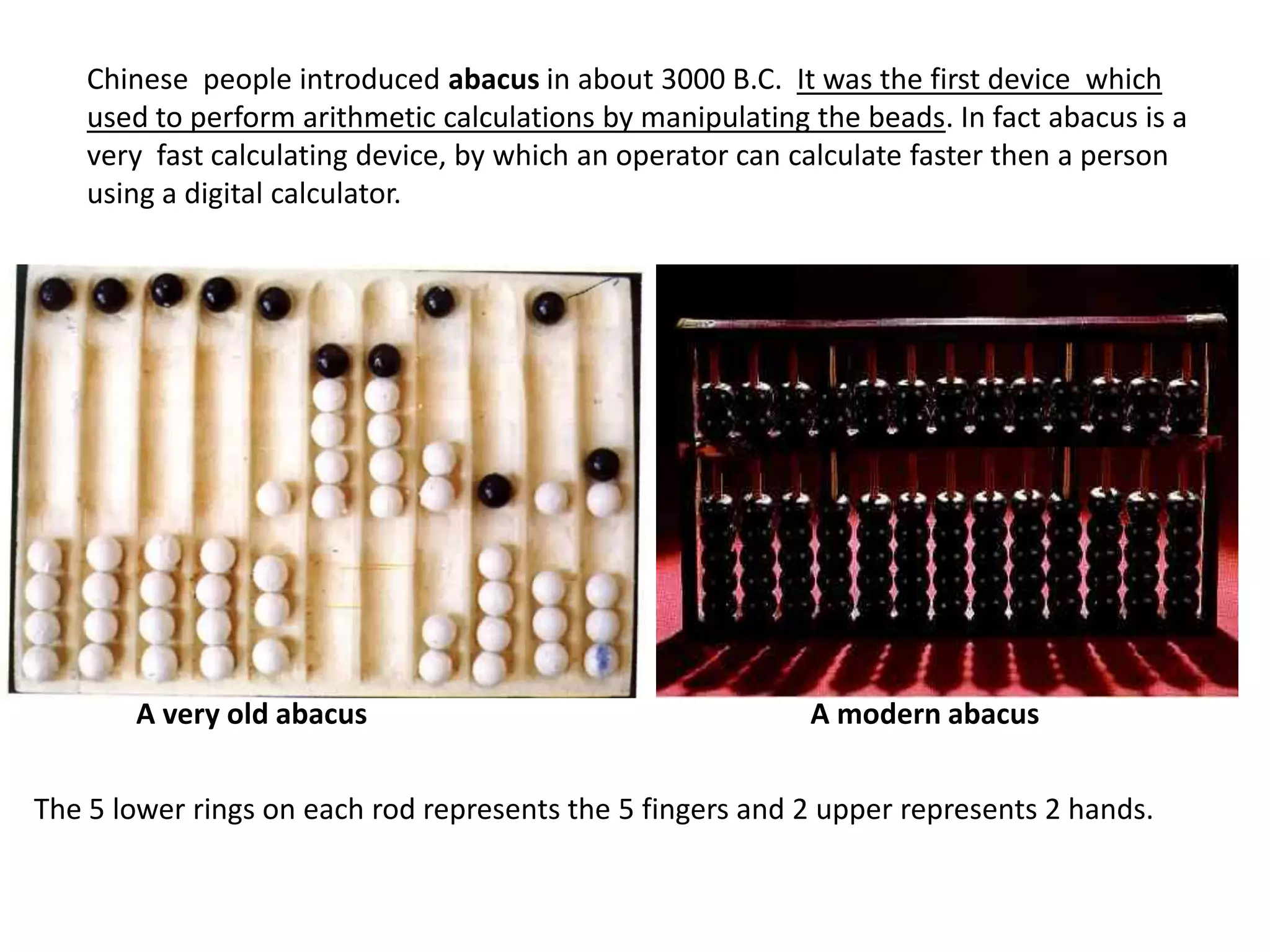 Chinese people introduced abacus in about 3000 B.C. It was the first device which
    used to perform arithmetic calculations by manipulating the beads. In fact abacus is a
    very fast calculating device, by which an operator can calculate faster then a person
    using a digital calculator.




       A very old abacus                                    A modern abacus


The 5 lower rings on each rod represents the 5 fingers and 2 upper represents 2 hands.
 