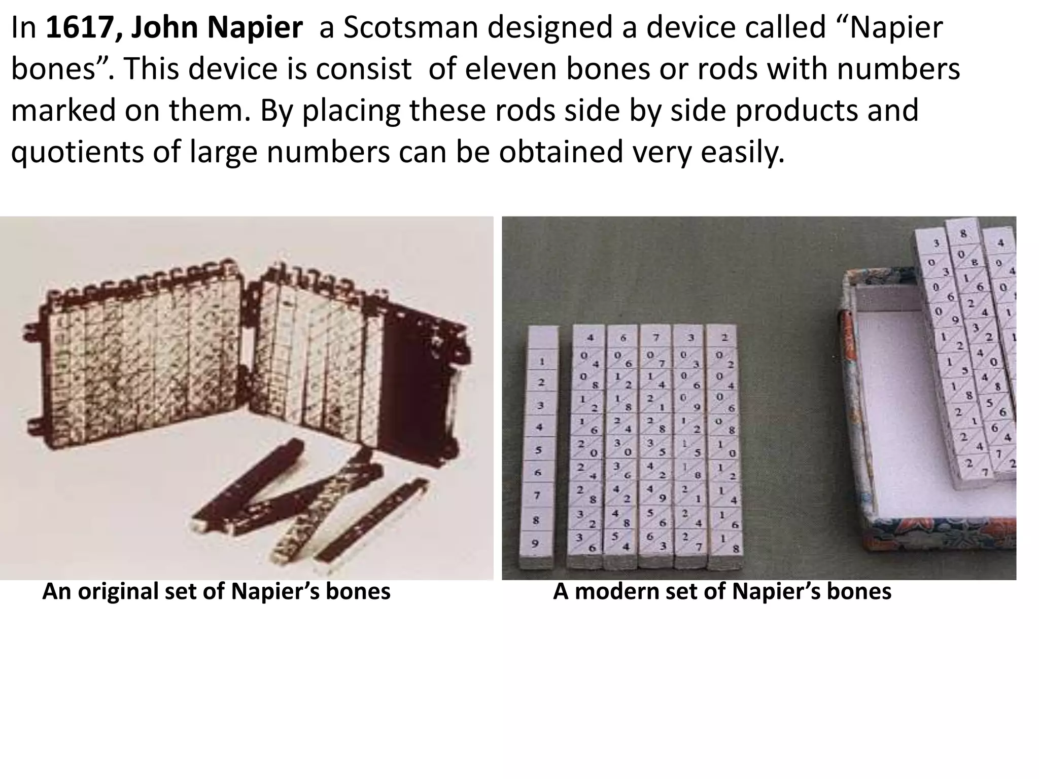 In 1617, John Napier a Scotsman designed a device called “Napier
bones”. This device is consist of eleven bones or rods with numbers
marked on them. By placing these rods side by side products and
quotients of large numbers can be obtained very easily.




  An original set of Napier’s bones   A modern set of Napier’s bones
 