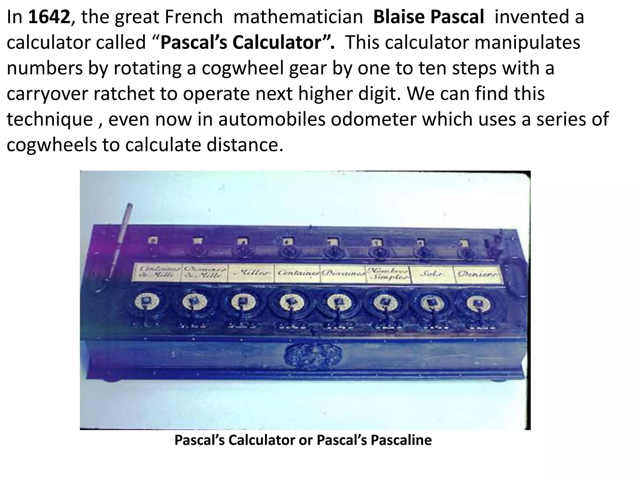 In 1642, the great French mathematician Blaise Pascal invented a
calculator called “Pascal’s Calculator”. This calculator manipulates
numbers by rotating a cogwheel gear by one to ten steps with a
carryover ratchet to operate next higher digit. We can find this
technique , even now in automobiles odometer which uses a series of
cogwheels to calculate distance.




                  Pascal’s Calculator or Pascal’s Pascaline
 