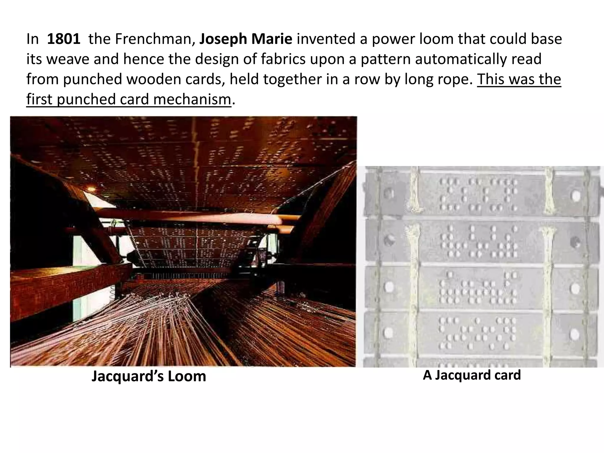 In 1801 the Frenchman, Joseph Marie invented a power loom that could base
its weave and hence the design of fabrics upon a pattern automatically read
from punched wooden cards, held together in a row by long rope. This was the
first punched card mechanism.




         Jacquard’s Loom                                A Jacquard card
 