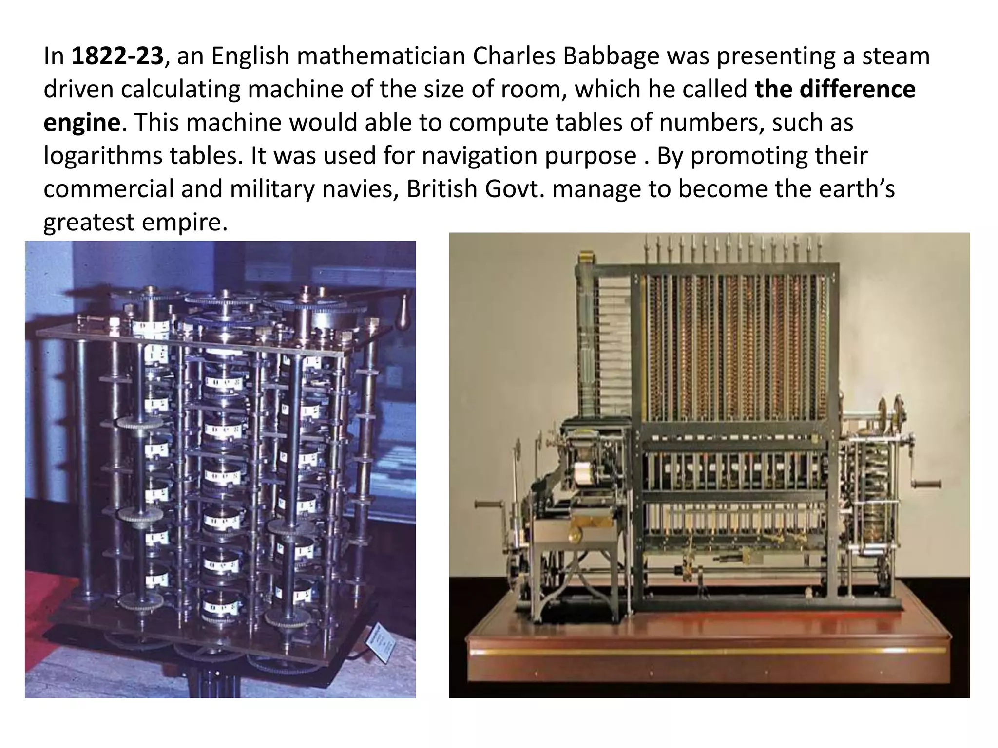 In 1822-23, an English mathematician Charles Babbage was presenting a steam
driven calculating machine of the size of room, which he called the difference
engine. This machine would able to compute tables of numbers, such as
logarithms tables. It was used for navigation purpose . By promoting their
commercial and military navies, British Govt. manage to become the earth’s
greatest empire.
 