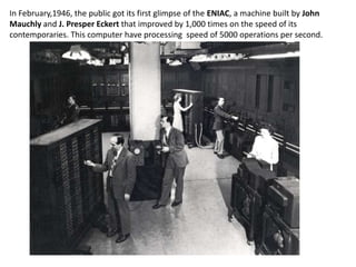 In February,1946, the public got its first glimpse of the ENIAC, a machine built by John
Mauchly and J. Presper Eckert that improved by 1,000 times on the speed of its
contemporaries. This computer have processing speed of 5000 operations per second.
 