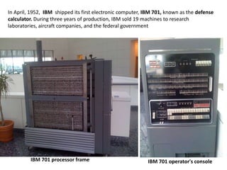 In April, 1952, IBM shipped its first electronic computer, IBM 701, known as the defense
calculator. During three years of production, IBM sold 19 machines to research
laboratories, aircraft companies, and the federal government




         IBM 701 processor frame                           IBM 701 operator's console
 