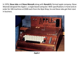 In 1976, Steve Jobs and Steve Wonzaik along with Ronald G, formed apple company. Steve
Wozniak designed the Apple I, a single-board computer. With specifications in hand and an
order for 100 machines at $500 each from the Byte Shop, he and Steve Jobs got their start
in business.




                                     Apple I
 
