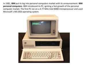 In 1981, IBM put its leg into personal computers market with its announcement IBM
personal computers. IBM introduced its PC, igniting a fast growth of the personal
computer market. The first PC ran on a 4.77 MHz Intel 8088 microprocessor and used
Microsoft´s MS-DOS operating system.
 