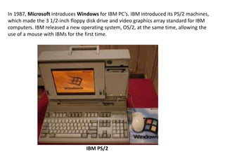 In 1987, Microsoft introduces Windows for IBM PC’s. IBM introduced its PS/2 machines,
which made the 3 1/2-inch floppy disk drive and video graphics array standard for IBM
computers. IBM released a new operating system, OS/2, at the same time, allowing the
use of a mouse with IBMs for the first time.




                                 IBM PS/2
 