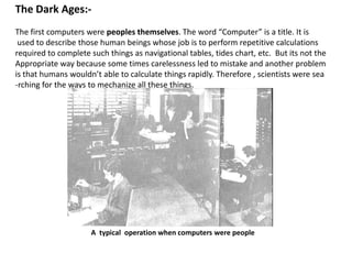 The Dark Ages:-
The first computers were peoples themselves. The word “Computer” is a title. It is
 used to describe those human beings whose job is to perform repetitive calculations
required to complete such things as navigational tables, tides chart, etc. But its not the
Appropriate way because some times carelessness led to mistake and another problem
is that humans wouldn’t able to calculate things rapidly. Therefore , scientists were sea
-rching for the ways to mechanize all these things.




                     A typical operation when computers were people
 