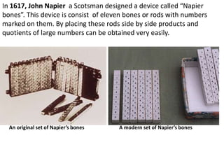 In 1617, John Napier a Scotsman designed a device called “Napier
bones”. This device is consist of eleven bones or rods with numbers
marked on them. By placing these rods side by side products and
quotients of large numbers can be obtained very easily.




  An original set of Napier’s bones   A modern set of Napier’s bones
 