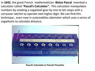 In 1642, the great French mathematician Blaise Pascal invented a
calculator called “Pascal’s Calculator”. This calculator manipulates
numbers by rotating a cogwheel gear by one to ten steps with a
carryover ratchet to operate next higher digit. We can find this
technique , even now in automobiles odometer which uses a series of
cogwheels to calculate distance.




                  Pascal’s Calculator or Pascal’s Pascaline
 