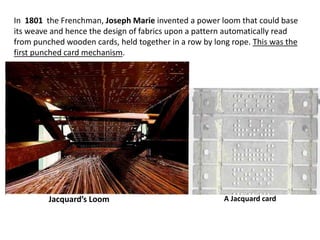 In 1801 the Frenchman, Joseph Marie invented a power loom that could base
its weave and hence the design of fabrics upon a pattern automatically read
from punched wooden cards, held together in a row by long rope. This was the
first punched card mechanism.




         Jacquard’s Loom                                A Jacquard card
 