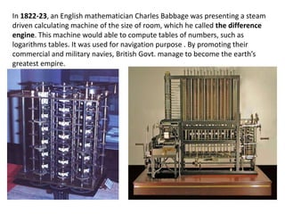 In 1822-23, an English mathematician Charles Babbage was presenting a steam
driven calculating machine of the size of room, which he called the difference
engine. This machine would able to compute tables of numbers, such as
logarithms tables. It was used for navigation purpose . By promoting their
commercial and military navies, British Govt. manage to become the earth’s
greatest empire.
 