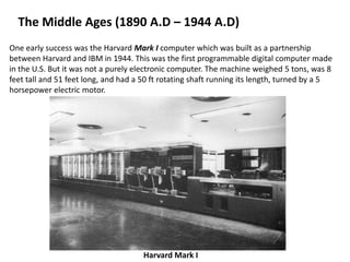 The Middle Ages (1890 A.D – 1944 A.D)
One early success was the Harvard Mark I computer which was built as a partnership
between Harvard and IBM in 1944. This was the first programmable digital computer made
in the U.S. But it was not a purely electronic computer. The machine weighed 5 tons, was 8
feet tall and 51 feet long, and had a 50 ft rotating shaft running its length, turned by a 5
horsepower electric motor.




                                      Harvard Mark I
 