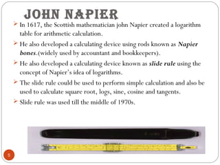 John nApier
5
 In 1617, the Scottish mathematician john Napier created a logarithm
table for arithmetic calculation.
 He...