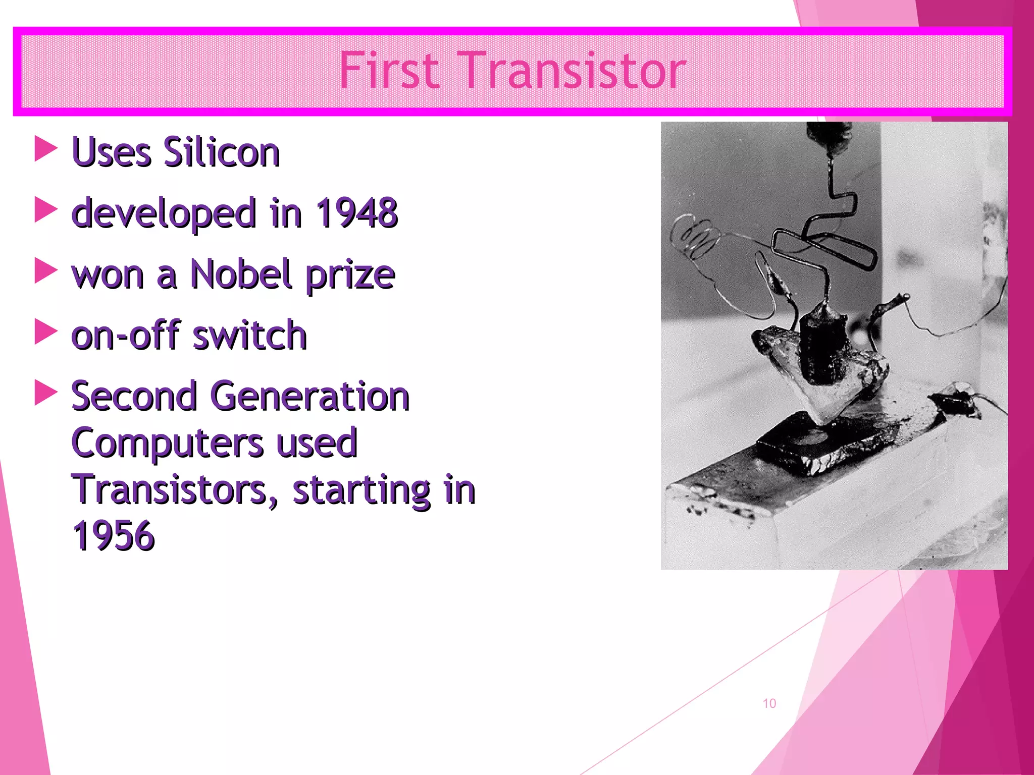 First Transistor
10
 Uses SiliconUses Silicon
 developed in 1948developed in 1948
 won a Nobel prizewon a Nobel prize
 on-off switchon-off switch
 Second GenerationSecond Generation
Computers usedComputers used
Transistors, starting inTransistors, starting in
19561956
 