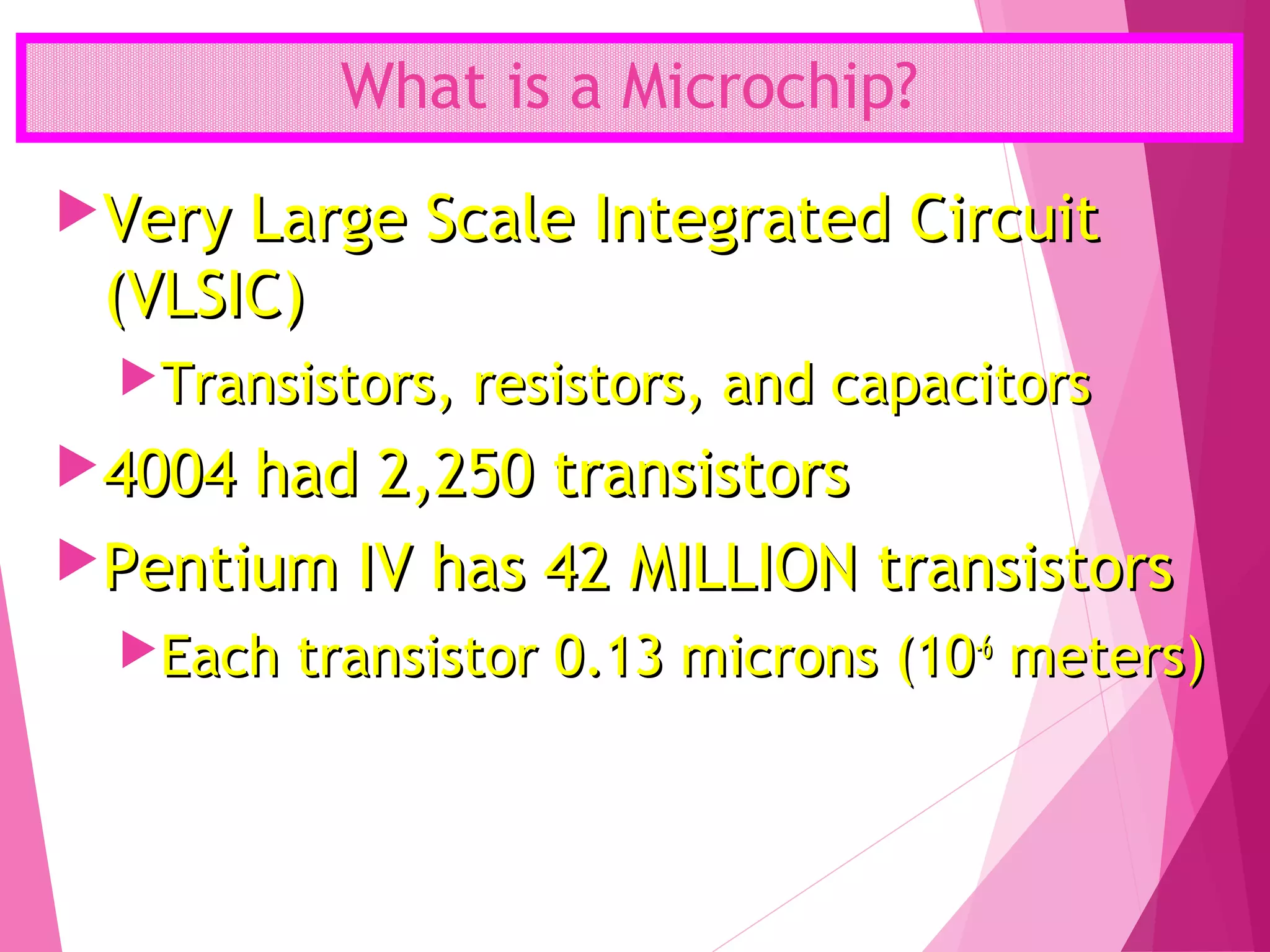 What is a Microchip?
Very Large Scale Integrated CircuitVery Large Scale Integrated Circuit
(VLSIC)(VLSIC)
Transistors, resistors, and capacitorsTransistors, resistors, and capacitors
4004 had 2,250 transistors4004 had 2,250 transistors
Pentium IV has 42 MILLION transistorsPentium IV has 42 MILLION transistors
Each transistor 0.13 microns (10Each transistor 0.13 microns (10-6-6
meters)meters)
 