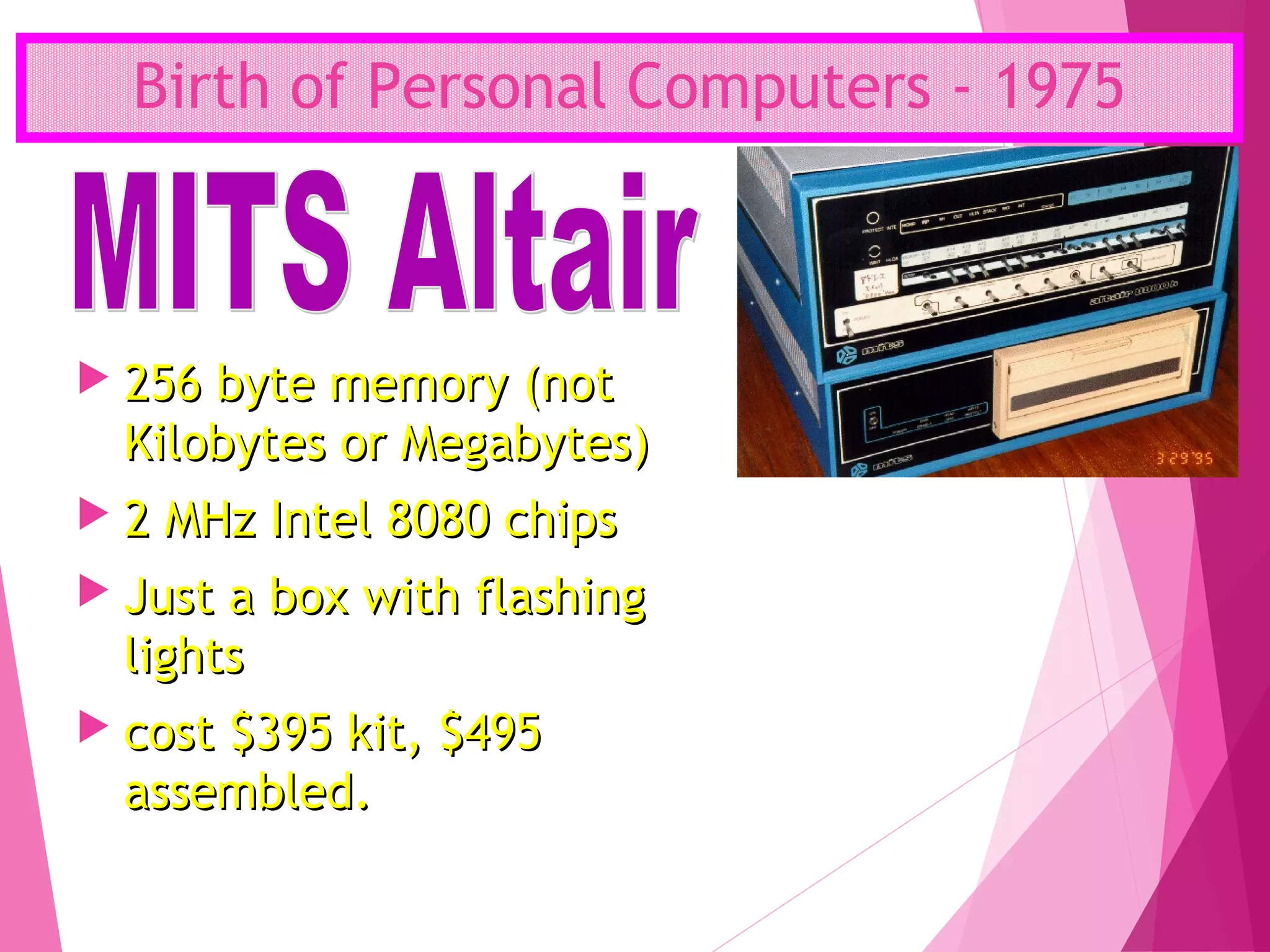 Birth of Personal Computers - 1975
 256 byte memory (not256 byte memory (not
Kilobytes or Megabytes)Kilobytes or Megabytes)
 2 MHz Intel 8080 chips2 MHz Intel 8080 chips
 Just a box with flashingJust a box with flashing
lightslights
 cost $395 kit, $495cost $395 kit, $495
assembled.assembled.
 