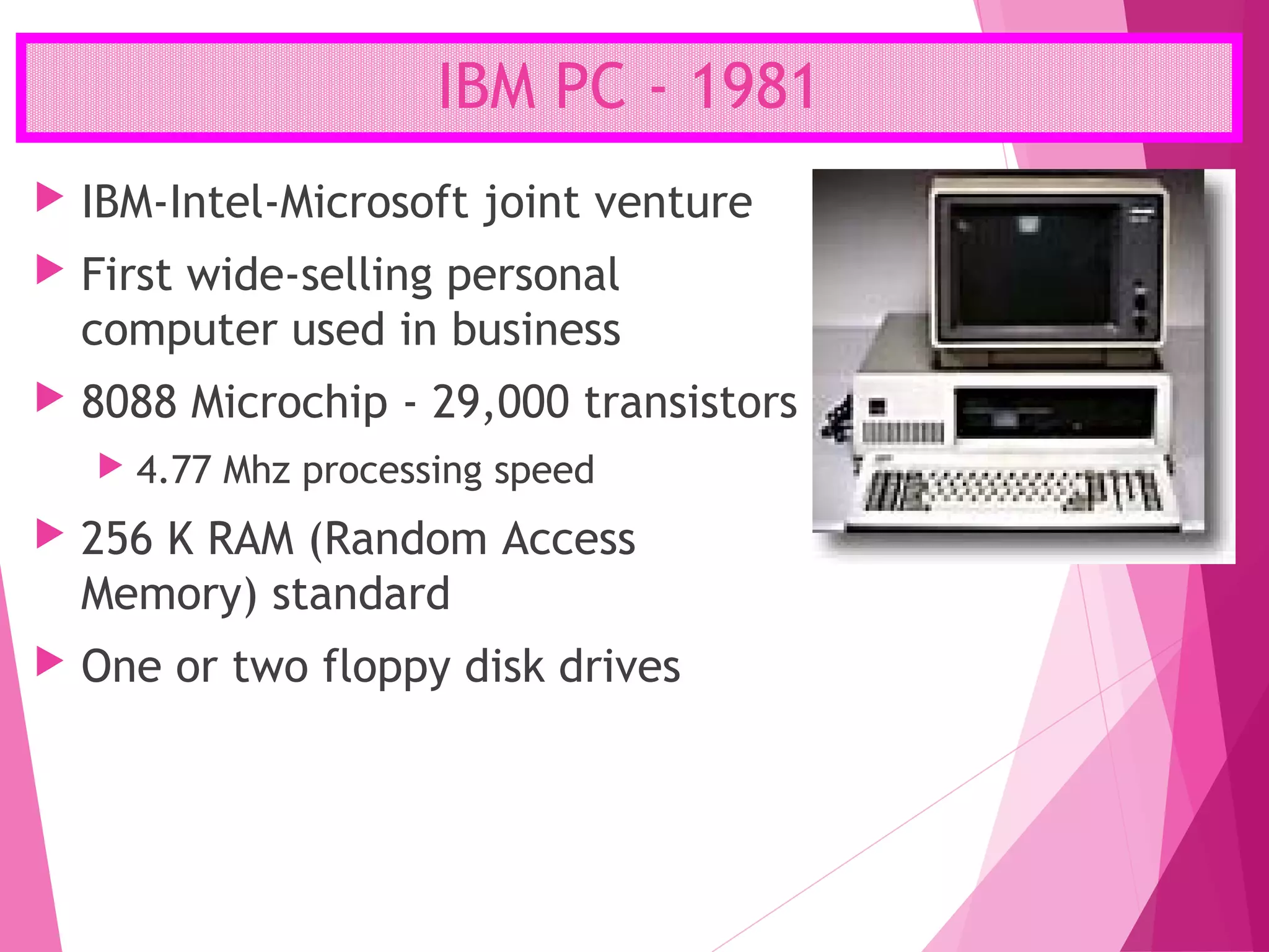 IBM PC - 1981
 IBM-Intel-Microsoft joint venture
 First wide-selling personal
computer used in business
 8088 Microchip - 29,000 transistors
 4.77 Mhz processing speed
 256 K RAM (Random Access
Memory) standard
 One or two floppy disk drives
 