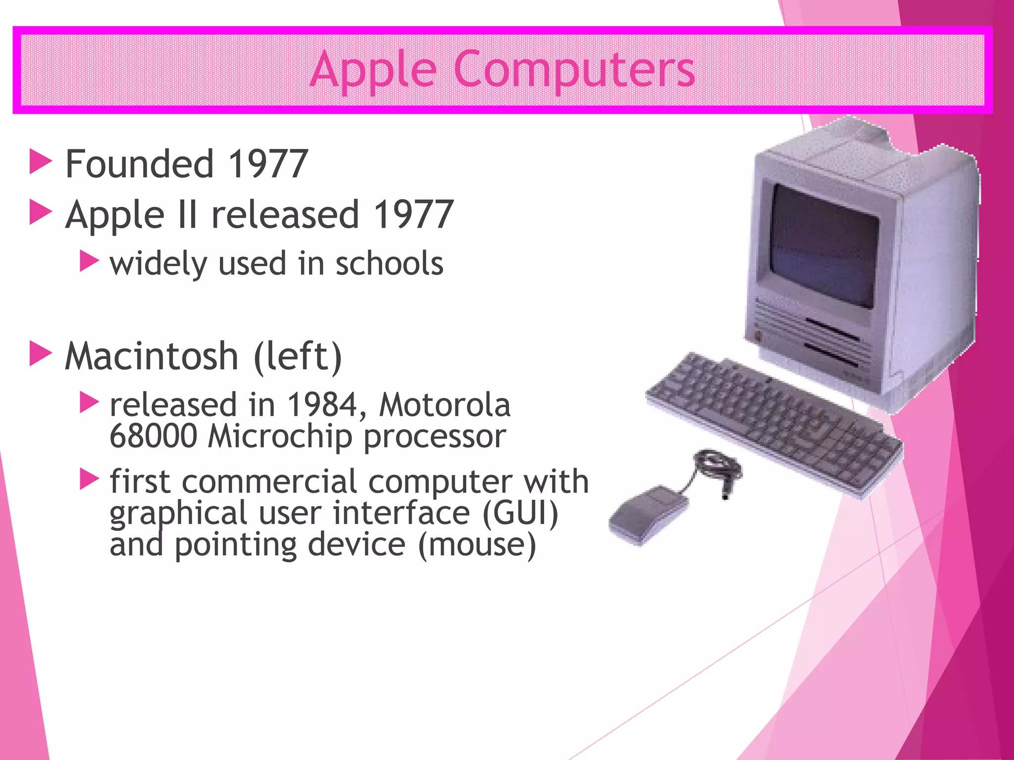 Apple Computers
 Founded 1977
 Apple II released 1977
 widely used in schools
 Macintosh (left)
 released in 1984, Motorola
68000 Microchip processor
 first commercial computer with
graphical user interface (GUI)
and pointing device (mouse)
 
