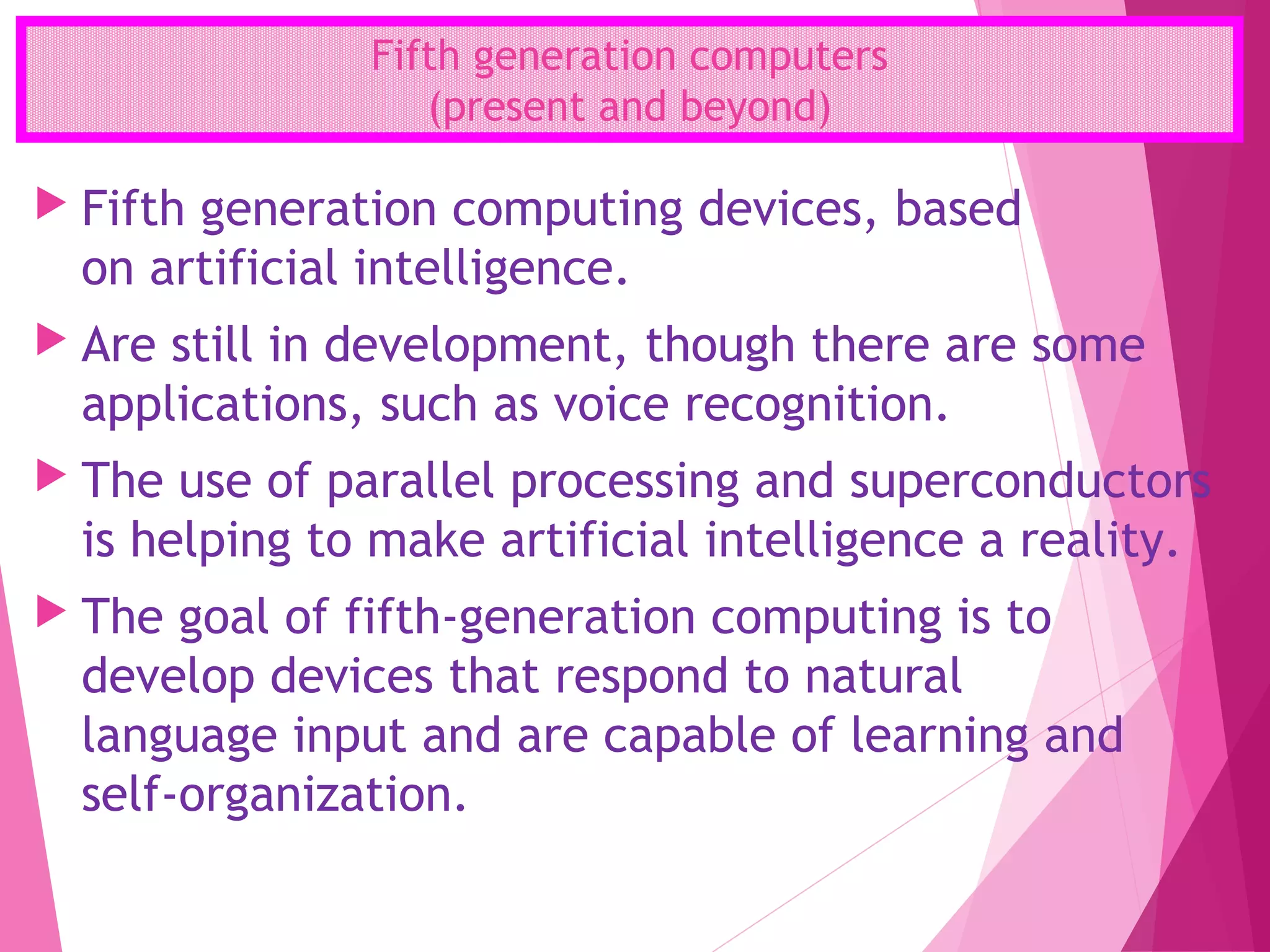 Fifth generation computers
(present and beyond)
 Fifth generation computing devices, based
on artificial intelligence.
 Are still in development, though there are some
applications, such as voice recognition.
 The use of parallel processing and superconductors
is helping to make artificial intelligence a reality.
 The goal of fifth-generation computing is to
develop devices that respond to natural
language input and are capable of learning and
self-organization.
 