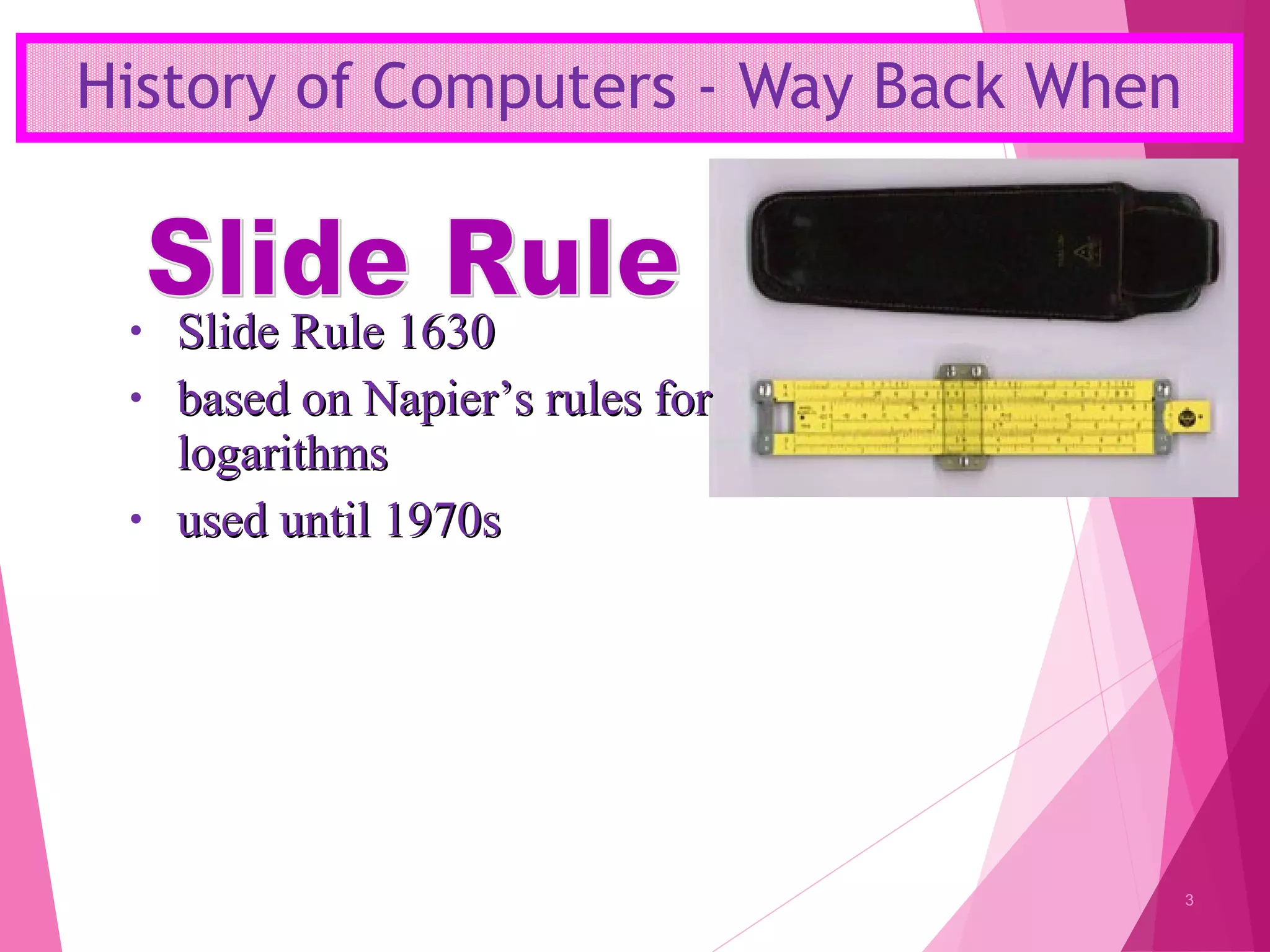 History of Computers - Way Back When
3
• Slide Rule 1630Slide Rule 1630
• based on Napier’s rules forbased on Napier’s rules for
logarithmslogarithms
• used until 1970sused until 1970s
 