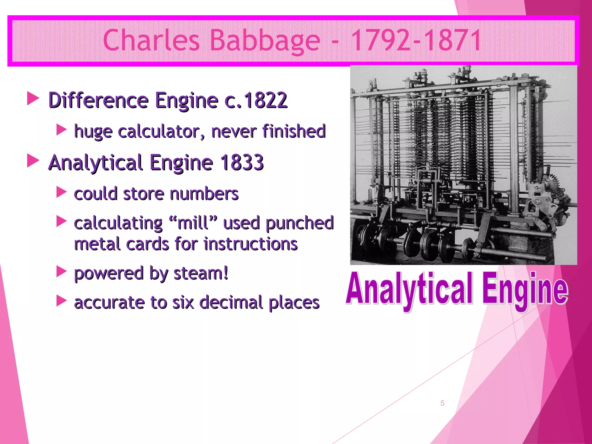 Charles Babbage - 1792-1871
5
 Difference Engine c.1822Difference Engine c.1822
 huge calculator, never finishedhuge calculator, never finished
 Analytical Engine 1833Analytical Engine 1833
 could store numberscould store numbers
 calculating “mill” used punchedcalculating “mill” used punched
metal cards for instructionsmetal cards for instructions
 powered by steam!powered by steam!
 accurate to six decimal placesaccurate to six decimal places
 