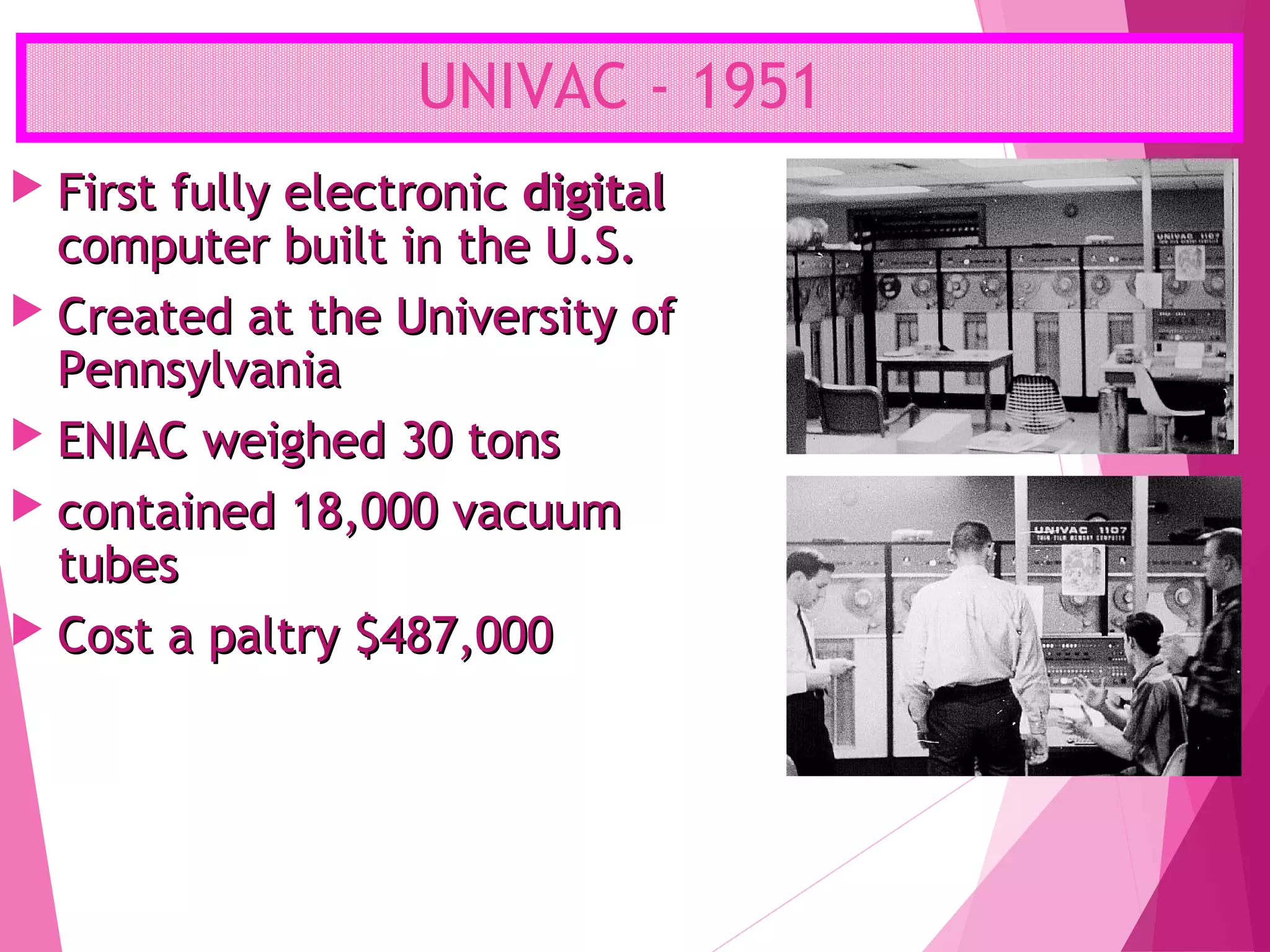UNIVAC - 1951
 First fully electronicFirst fully electronic digitaldigital
computer built in the U.S.computer built in the U.S.
 Created at the University ofCreated at the University of
PennsylvaniaPennsylvania
 ENIAC weighed 30 tonsENIAC weighed 30 tons
 contained 18,000 vacuumcontained 18,000 vacuum
tubestubes
 Cost a paltry $487,000Cost a paltry $487,000
 