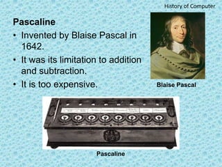 Pascaline
• Invented by Blaise Pascal in
1642.
• It was its limitation to addition
and subtraction.
• It is too expensive....