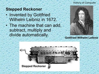 Stepped Reckoner
• Invented by Gottfried
Wilhelm Leibniz in 1672.
• The machine that can add,
subtract, multiply and
divid...