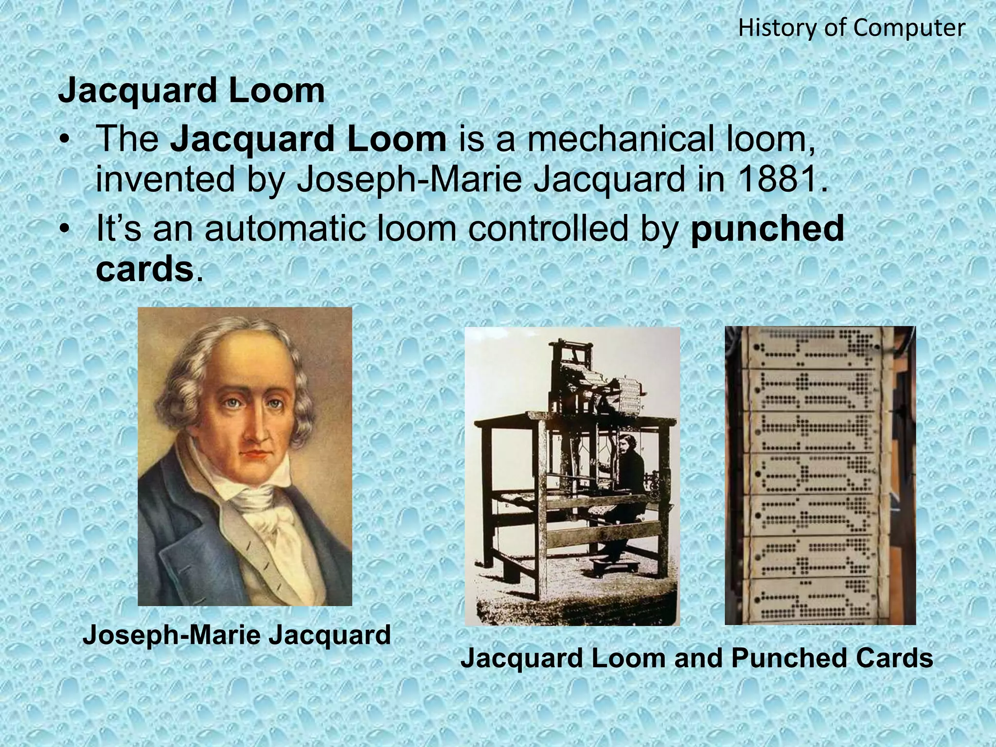 Jacquard Loom
• The Jacquard Loom is a mechanical loom,
invented by Joseph-Marie Jacquard in 1881.
• It’s an automatic loom controlled by punched
cards.
Joseph-Marie Jacquard
Jacquard Loom and Punched Cards
History of Computer
 