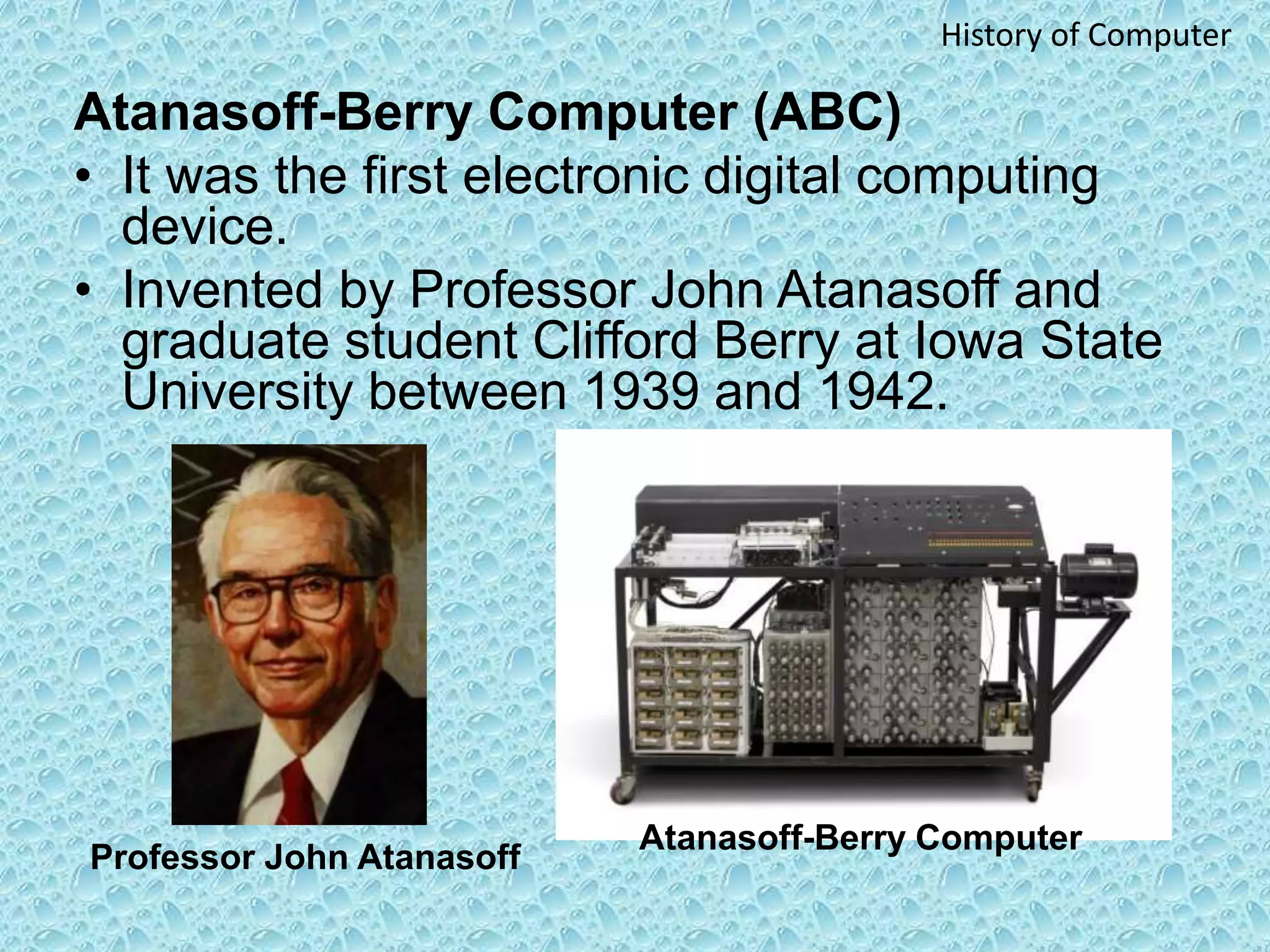 Atanasoff-Berry Computer (ABC)
• It was the first electronic digital computing
device.
• Invented by Professor John Atanasoff and
graduate student Clifford Berry at Iowa State
University between 1939 and 1942.
Professor John Atanasoff
Atanasoff-Berry Computer
History of Computer
 