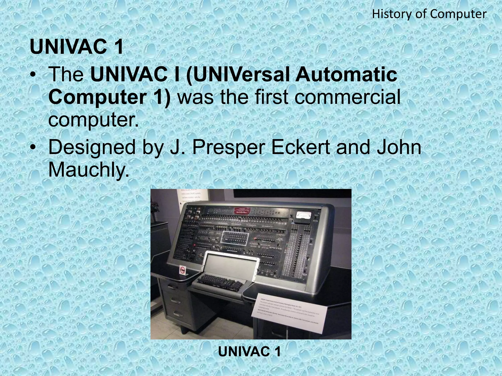UNIVAC 1
• The UNIVAC I (UNIVersal Automatic
Computer 1) was the first commercial
computer.
• Designed by J. Presper Eckert and John
Mauchly.
UNIVAC 1
History of Computer
 