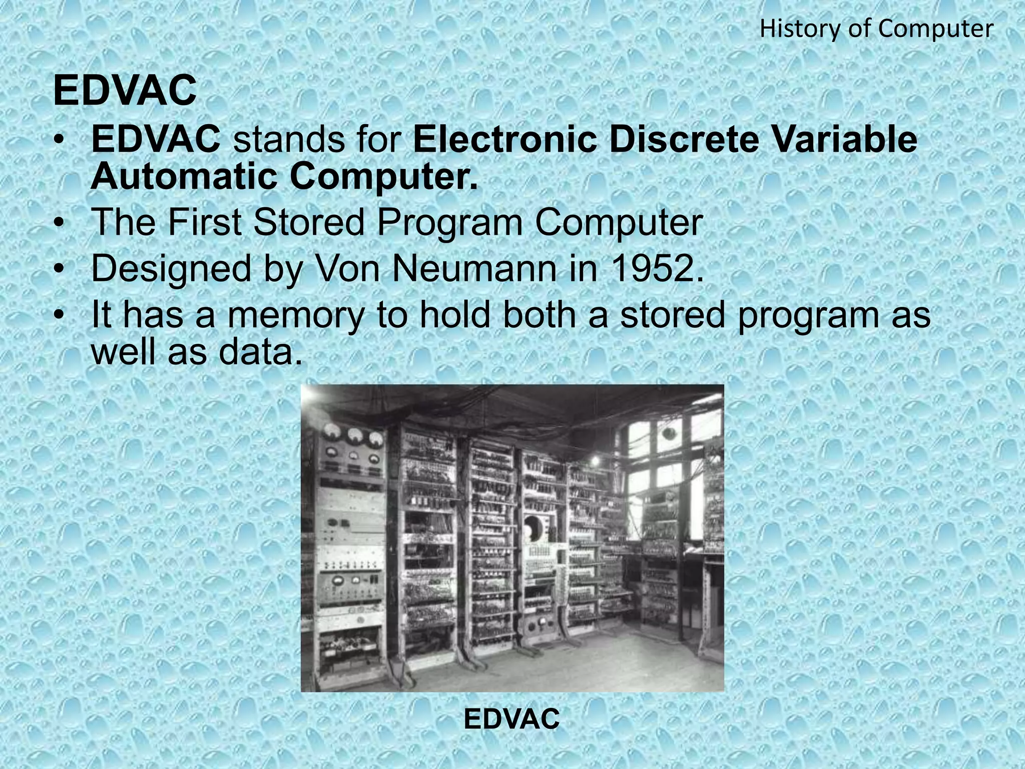 EDVAC
• EDVAC stands for Electronic Discrete Variable
Automatic Computer.
• The First Stored Program Computer
• Designed by Von Neumann in 1952.
• It has a memory to hold both a stored program as
well as data.
EDVAC
History of Computer
 