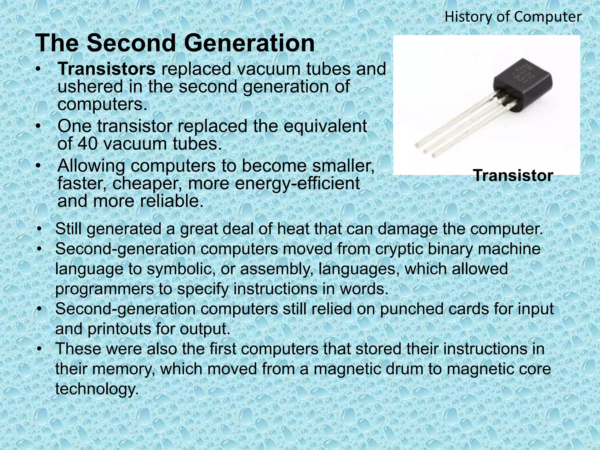The Second Generation
• Transistors replaced vacuum tubes and
ushered in the second generation of
computers.
• One transistor replaced the equivalent
of 40 vacuum tubes.
• Allowing computers to become smaller,
faster, cheaper, more energy-efficient
and more reliable.
History of Computer
• Still generated a great deal of heat that can damage the computer.
• Second-generation computers moved from cryptic binary machine
language to symbolic, or assembly, languages, which allowed
programmers to specify instructions in words.
• Second-generation computers still relied on punched cards for input
and printouts for output.
• These were also the first computers that stored their instructions in
their memory, which moved from a magnetic drum to magnetic core
technology.
Transistor
 
