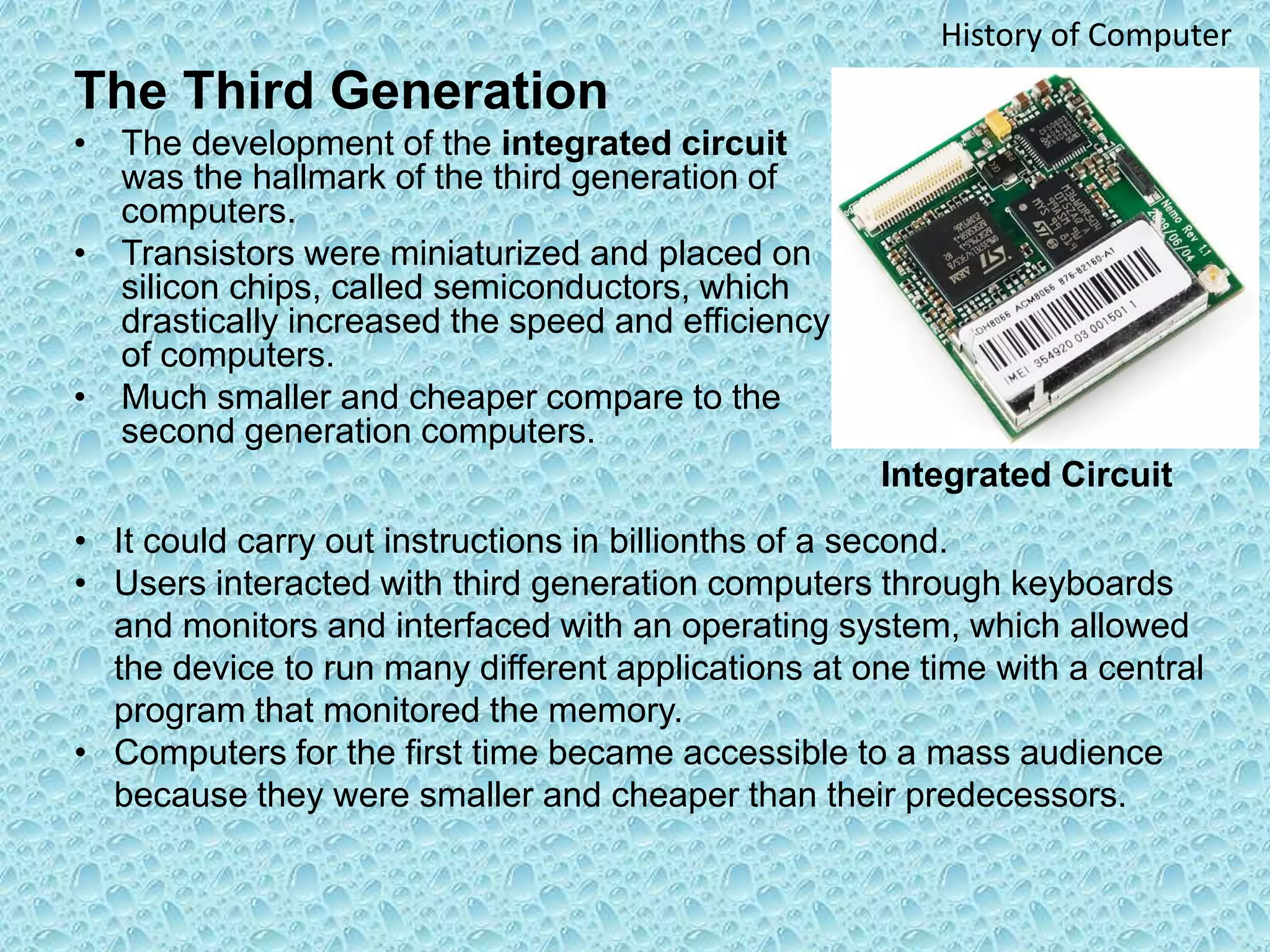 The Third Generation
• The development of the integrated circuit
was the hallmark of the third generation of
computers.
• Transistors were miniaturized and placed on
silicon chips, called semiconductors, which
drastically increased the speed and efficiency
of computers.
• Much smaller and cheaper compare to the
second generation computers.
History of Computer
• It could carry out instructions in billionths of a second.
• Users interacted with third generation computers through keyboards
and monitors and interfaced with an operating system, which allowed
the device to run many different applications at one time with a central
program that monitored the memory.
• Computers for the first time became accessible to a mass audience
because they were smaller and cheaper than their predecessors.
Integrated Circuit
 