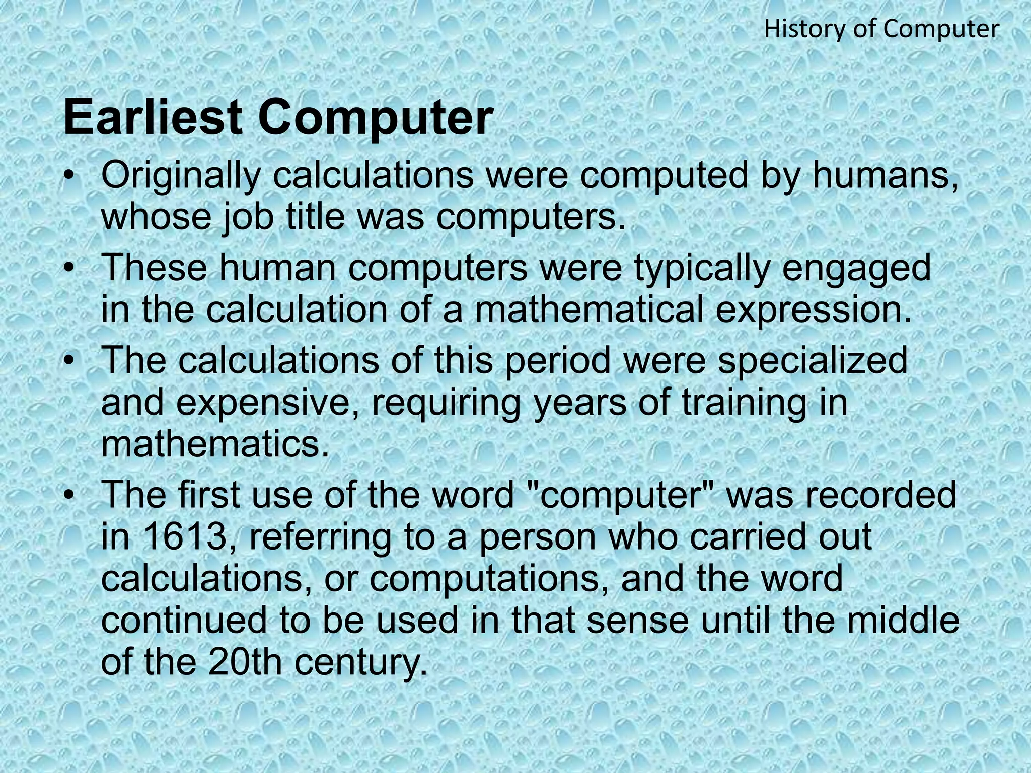 Earliest Computer
• Originally calculations were computed by humans,
whose job title was computers.
• These human computers were typically engaged
in the calculation of a mathematical expression.
• The calculations of this period were specialized
and expensive, requiring years of training in
mathematics.
• The first use of the word "computer" was recorded
in 1613, referring to a person who carried out
calculations, or computations, and the word
continued to be used in that sense until the middle
of the 20th century.
History of Computer
 