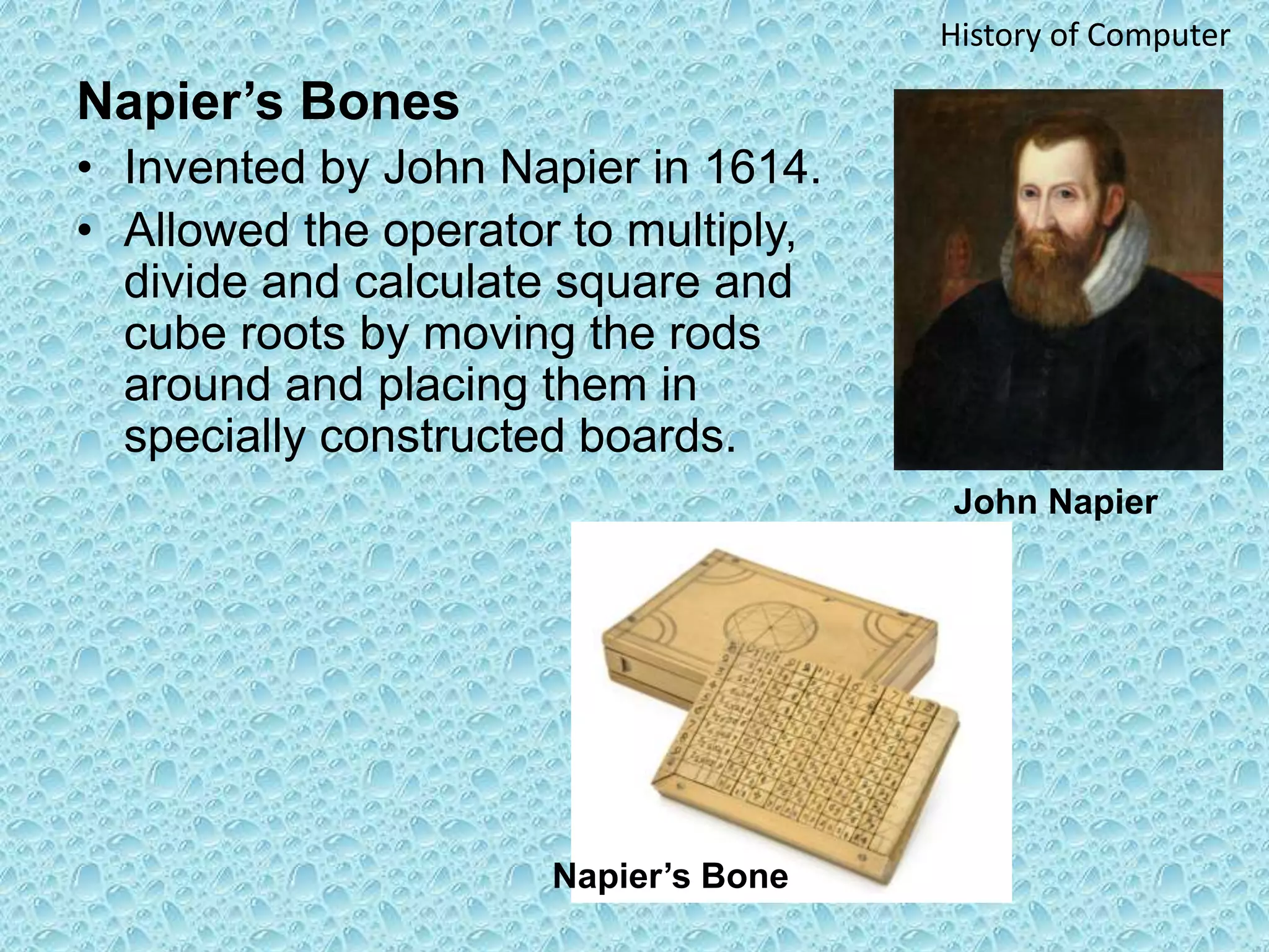 Napier’s Bones
• Invented by John Napier in 1614.
• Allowed the operator to multiply,
divide and calculate square and
cube roots by moving the rods
around and placing them in
specially constructed boards.
John Napier
History of Computer
Napier’s Bone
 