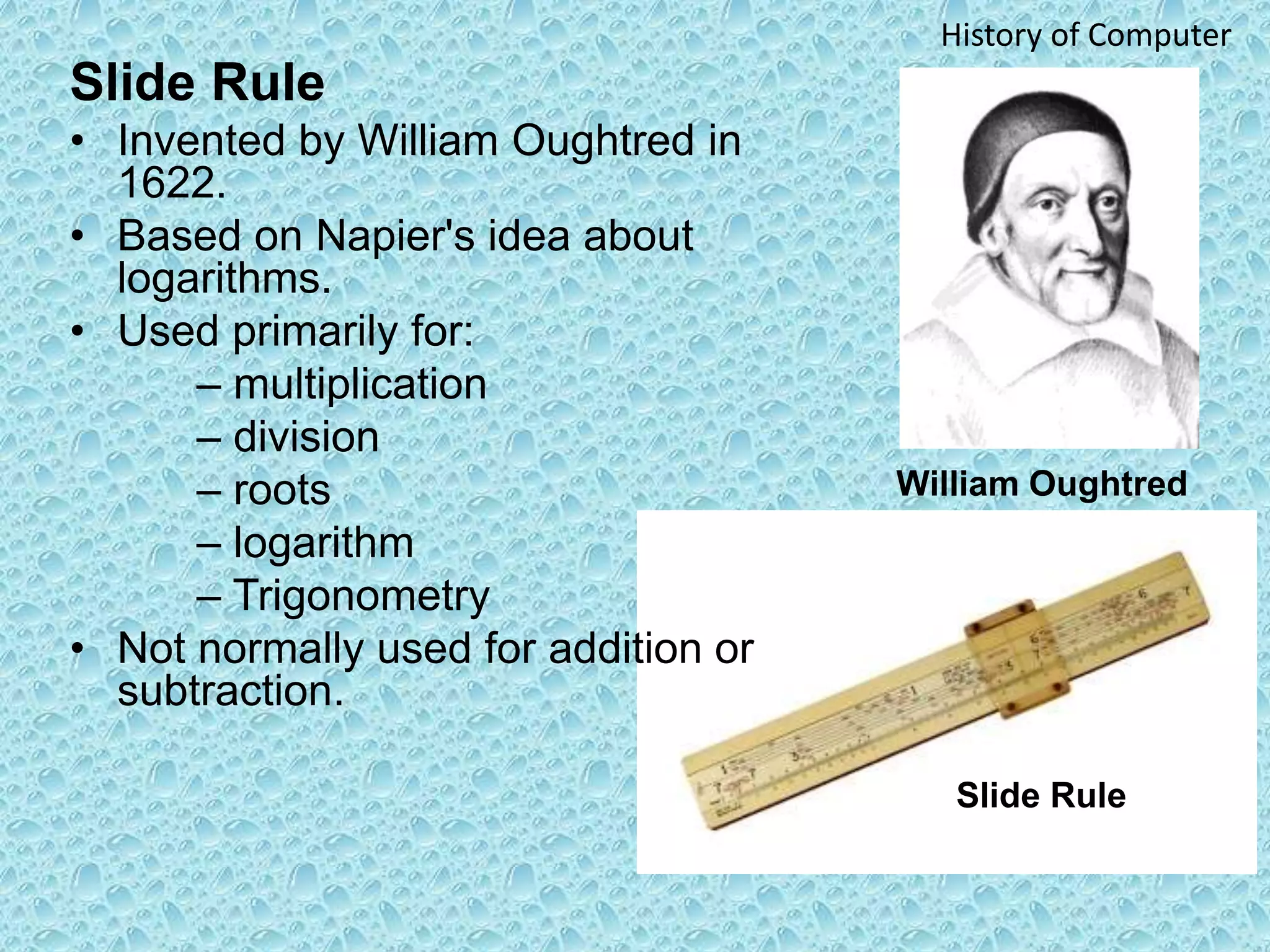 Slide Rule
• Invented by William Oughtred in
1622.
• Based on Napier's idea about
logarithms.
• Used primarily for:
– multiplication
– division
– roots
– logarithm
– Trigonometry
• Not normally used for addition or
subtraction.
William Oughtred
Slide Rule
History of Computer
 