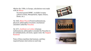 •Before the 1500s, in Europe, calculations were made
with an abacus
Invented around 500BC, available in many
cultures (China, Mesopotamia, Japan, Greece,
Rome, etc.)
•In 1642, Blaise Pascal (French mathematician,
physicist, philosopher) invented a mechanical
calculator called the Pascaline
•In 1671, Gottfried von Leibniz (German
mathematician, philosopher) extended the Pascaline to
do multiplications, divisions, square roots: the Stepped
Reckoner
None of these machines had memory, and they
required human intervention at each step
 