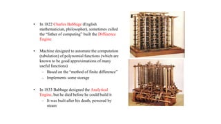 • In 1822 Charles Babbage (English
mathematician, philosopher), sometimes called
the “father of computing” built the Difference
Engine
• Machine designed to automate the computation
(tabulation) of polynomial functions (which are
known to be good approximations of many
useful functions)
– Based on the “method of finite difference”
– Implements some storage
• In 1833 Babbage designed the Analytical
Engine, but he died before he could build it
– It was built after his death, powered by
steam
 