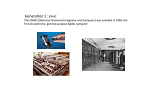 Generation 1 : ENIAC
The ENIAC (Electronic Numerical Integrator and Computer) was unveiled in 1946: the
first all-electronic, general-purpose digital computer
 