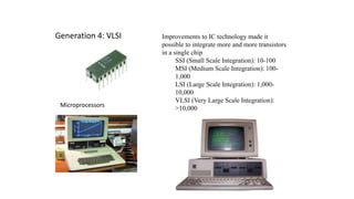 Generation 4: VLSI Improvements to IC technology made it
possible to integrate more and more transistors
in a single chip
SSI (Small Scale Integration): 10-100
MSI (Medium Scale Integration): 100-
1,000
LSI (Large Scale Integration): 1,000-
10,000
VLSI (Very Large Scale Integration):
>10,000Microprocessors
 